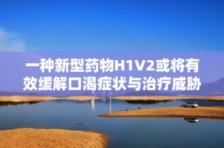 一种新型药物H1V2或将有效缓解口渴症状与治疗威胁