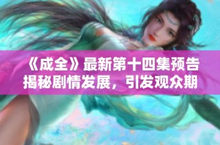 《成全》最新第十四集预告揭秘剧情发展，引发观众期待与热议