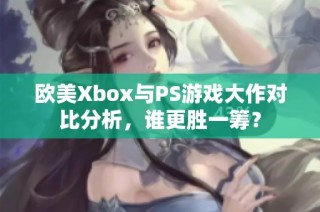 欧美Xbox与PS游戏大作对比分析，谁更胜一筹？