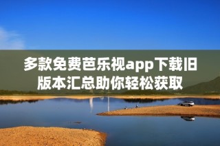 多款免费芭乐视app下载旧版本汇总助你轻松获取
