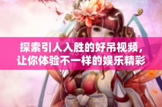 探索引人入胜的好吊视频，让你体验不一样的娱乐精彩片段