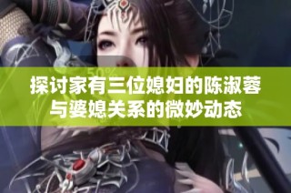 探讨家有三位媳妇的陈淑蓉与婆媳关系的微妙动态