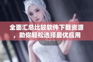 全面汇总比较软件下载资源，助你轻松选择最优应用