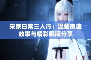 宋家日常三人行：温馨家庭故事与精彩瞬间分享