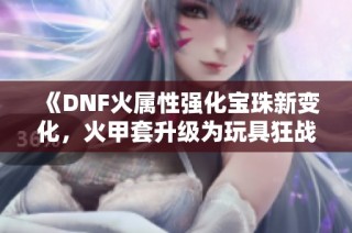 《DNF火属性强化宝珠新变化，火甲套升级为玩具狂战再度崛起》