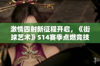 激情四射新征程开启，《街球艺术》S14赛季点燃竞技热潮！