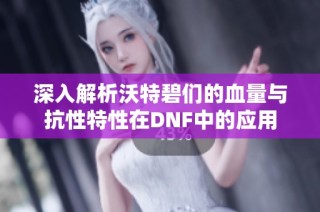 深入解析沃特碧们的血量与抗性特性在DNF中的应用