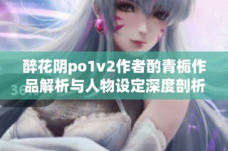 醉花阴po1v2作者酌青栀作品解析与人物设定深度剖析