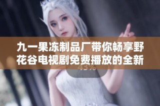 九一果冻制品厂带你畅享野花谷电视剧免费播放的全新体验