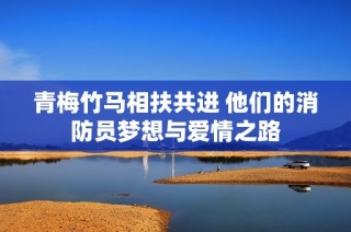 青梅竹马相扶共进 他们的消防员梦想与爱情之路