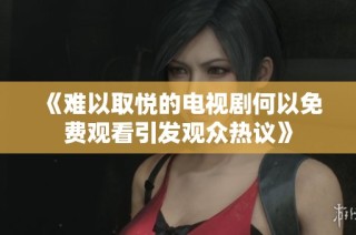 《难以取悦的电视剧何以免费观看引发观众热议》
