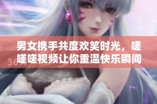 男女携手共度欢笑时光，嗟嗟嗟视频让你重温快乐瞬间