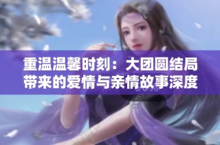 重温温馨时刻：大团圆结局带来的爱情与亲情故事深度解析