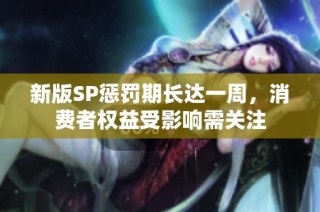 新版SP惩罚期长达一周，消费者权益受影响需关注
