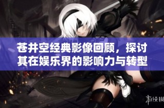 苍井空经典影像回顾，探讨其在娱乐界的影响力与转型之路