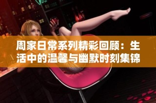 周家日常系列精彩回顾：生活中的温馨与幽默时刻集锦