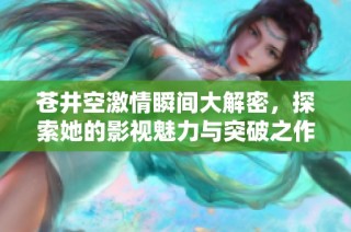 苍井空激情瞬间大解密，探索她的影视魅力与突破之作