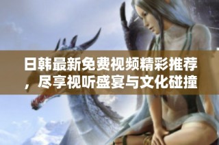 日韩最新免费视频精彩推荐，尽享视听盛宴与文化碰撞