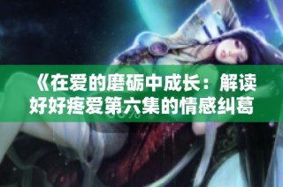 《在爱的磨砺中成长：解读好好疼爱第六集的情感纠葛》