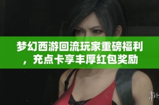 梦幻西游回流玩家重磅福利，充点卡享丰厚红包奖励