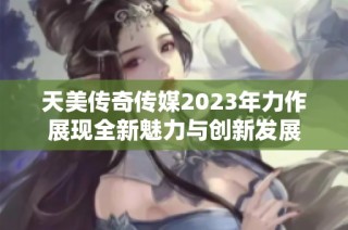天美传奇传媒2023年力作展现全新魅力与创新发展