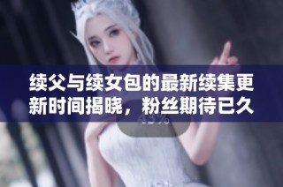 续父与续女包的最新续集更新时间揭晓，粉丝期待已久