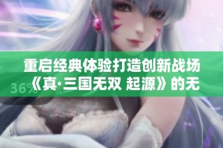 重启经典体验打造创新战场《真·三国无双 起源》的无限魅力与玩家期待