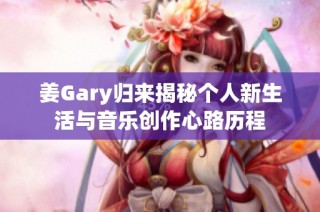姜Gary归来揭秘个人新生活与音乐创作心路历程