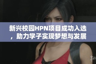 新兴校园HPN项目成功入选，助力学子实现梦想与发展