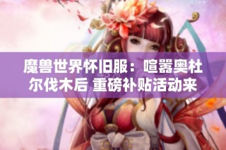 魔兽世界怀旧服：喧嚣奥杜尔伐木后 重磅补贴活动来袭！