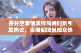 苍井空激情演绎高峰时刻引发热议，直播间掀起观众热潮