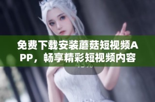 免费下载安装蘑菇短视频APP，畅享精彩短视频内容与乐趣