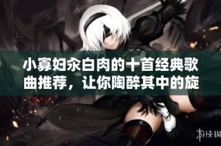 小寡妇汆白肉的十首经典歌曲推荐，让你陶醉其中的旋律与情感