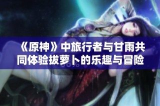 《原神》中旅行者与甘雨共同体验拔萝卜的乐趣与冒险