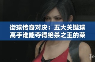 街球传奇对决：五大关键球高手谁能夺得绝杀之王的荣誉