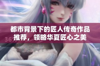 都市背景下的匠人传奇作品推荐，领略华夏匠心之美