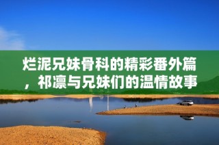 烂泥兄妹骨科的精彩番外篇，祁凛与兄妹们的温情故事再续
