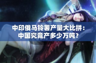 中印俄马铃薯产量大比拼：中国究竟产多少万吨？