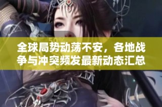 全球局势动荡不安，各地战争与冲突频发最新动态汇总