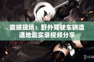 震撼现场：野外驾驶车辆遭遇地震实录视频分享