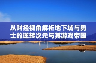 从财经视角解析地下城与勇士的逆转次元与其游戏帝国的崛起之路