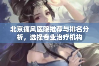 北京痛风医院推荐与排名分析，选择专业治疗机构