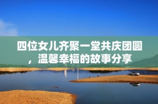 四位女儿齐聚一堂共庆团圆，温馨幸福的故事分享