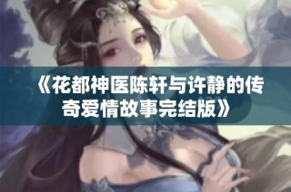 《花都神医陈轩与许静的传奇爱情故事完结版》