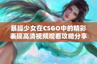 暴躁少女在CSGO中的精彩表现高清视频观看攻略分享