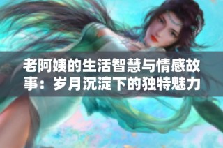 老阿姨的生活智慧与情感故事：岁月沉淀下的独特魅力