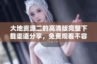 大地资源二的高清版完整下载渠道分享，免费观看不容错过