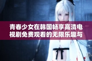 青春少女在韩国畅享高清电视剧免费观看的无限乐趣与精彩体验