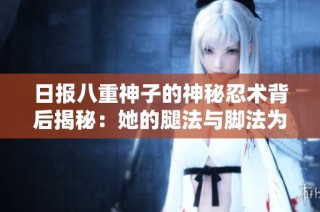 日报八重神子的神秘忍术背后揭秘：她的腿法与脚法为何如此精湛