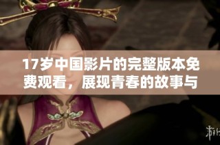 17岁中国影片的完整版本免费观看，展现青春的故事与情感